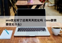 seo优化好了还用天天优化吗（seo都需要优化什么）