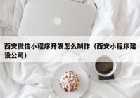 西安微信小程序开发怎么制作（西安小程序建设公司）